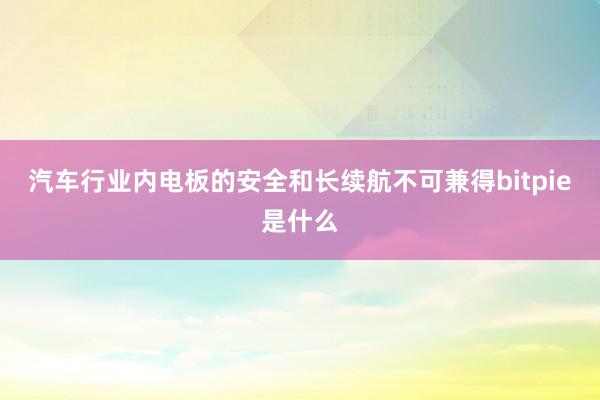 汽车行业内电板的安全和长续航不可兼得bitpie是什么