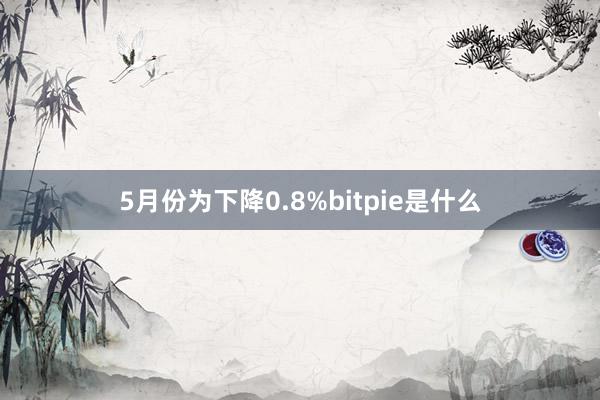 5月份为下降0.8%bitpie是什么