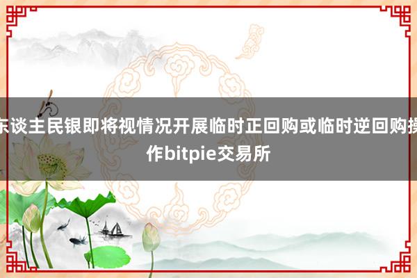 东谈主民银即将视情况开展临时正回购或临时逆回购操作bitpie交易所