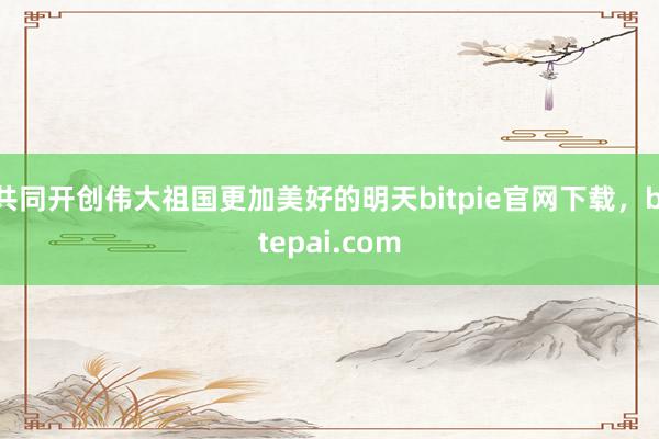 共同开创伟大祖国更加美好的明天bitpie官网下载，bitepai.com