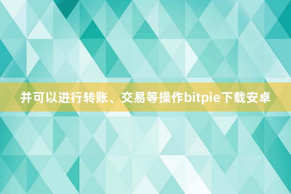 并可以进行转账、交易等操作bitpie下载安卓