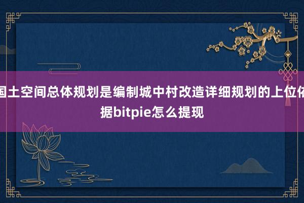 国土空间总体规划是编制城中村改造详细规划的上位依据bitpie怎么提现