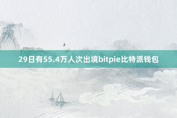 29日有55.4万人次出境bitpie比特派钱包