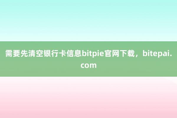 需要先清空银行卡信息bitpie官网下载，bitepai.com