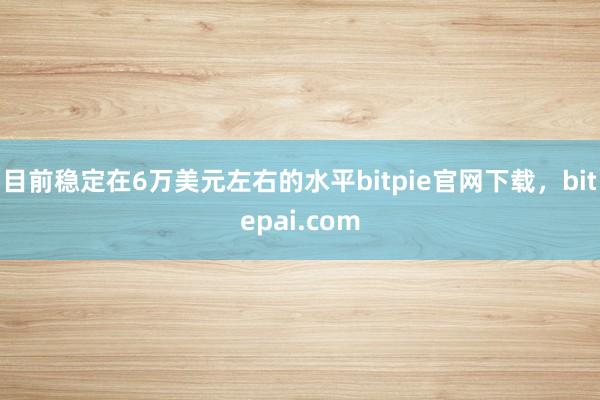 目前稳定在6万美元左右的水平bitpie官网下载，bitepai.com