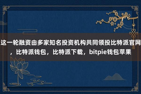 这一轮融资由多家知名投资机构共同领投比特派官网，比特派钱包，比特派下载，bitpie钱包苹果