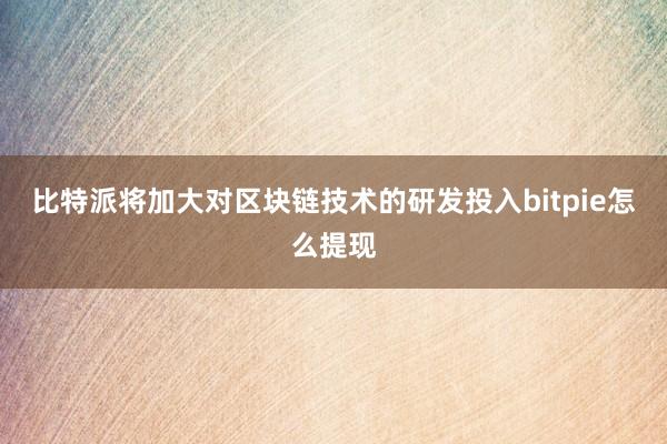 比特派将加大对区块链技术的研发投入bitpie怎么提现