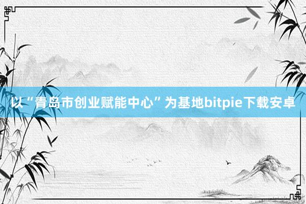 以“青岛市创业赋能中心”为基地bitpie下载安卓