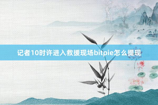 记者10时许进入救援现场bitpie怎么提现