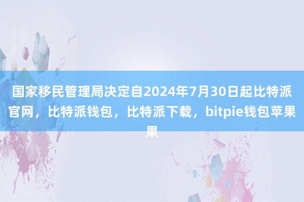 国家移民管理局决定自2024年7月30日起比特派官网，比特派钱包，比特派下载，bitpie钱包苹果